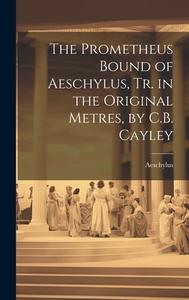The Prometheus Bound of Aeschylus, Tr. in the Original Metres, by C.B. Cayley di Aeschylus edito da LEGARE STREET PR