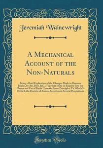 A Mechanical Account of the Non-Naturals: Being a Brief Explication of the Changes Made in Humane Bodies, by Air, Diet, &C.; Together with an Enquiry di Jeremiah Wainewright edito da Forgotten Books