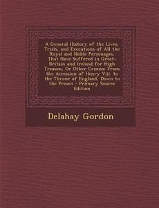 A   General History of the Lives, Trials, and Executions of All the Royal and Noble Personages, That Have Suffered in Great-Britain and Ireland for Hi di Delahay Gordon edito da Nabu Press