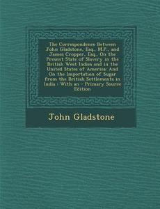 The Correspondence Between John Gladstone, Esq., M.P., and James Cropper, Esq., on the Present State of Slavery in the British West Indies and in the di John Gladstone edito da Nabu Press