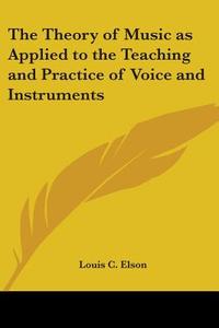 The Theory of Music as Applied to the Teaching and Practice of Voice and Instruments di Louis Charles Elson edito da Kessinger Publishing