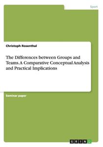 The Differences Between Groups And Teams. A Comparative Conceptual Analysis And Practical Implications di Christoph Rosenthal edito da Grin Publishing