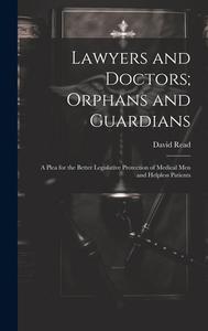 Lawyers and Doctors; Orphans and Guardians: A Plea for the Better Legislative Protection of Medical Men and Helpless Patients di David Read edito da LEGARE STREET PR