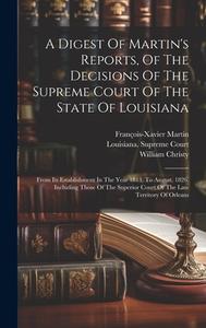 A Digest Of Martin's Reports, Of The Decisions Of The Supreme Court Of The State Of Louisiana: From Its Establishment In The Year 1813, To August, 182 di William Christy, François-Xavier Martin edito da LEGARE STREET PR
