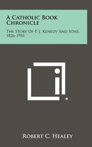 A Catholic Book Chronicle: The Story of P. J. Kenedy and Sons, 1826-1951 di Robert C. Healey edito da Literary Licensing, LLC