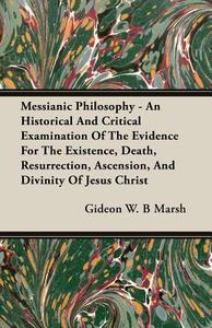 Messianic Philosophy - An Historical And Critical Examination Of The Evidence For The Existence, Death, Resurrection, As di Gideon W. B Marsh edito da Narahari Press
