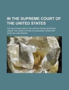 In The Supreme Court Of The United States; The Relations Which The United States Sustains Under The Constitution To Acquired Territory di John William Griggs edito da General Books Llc