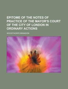 Epitome of the Notes of Practice of the Mayor's Court of the City of London in Ordinary Actions di Woodthorpe Brandon edito da Rarebooksclub.com