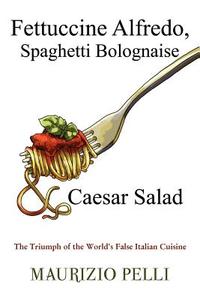 Fettuccine Alfredo, Spaghetti Bolognaise & Caesar Salad: The Triumph of the World's False Italian Cuisine di Maurizio Pelli edito da Dorrance Publishing Co.