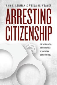 Arresting Citizenship - The Democratic Consequences of American Crime Control di Amy E. Lerman edito da University of Chicago Press