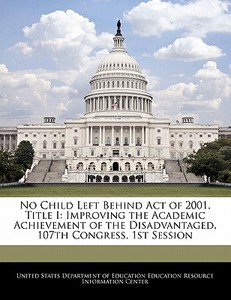 No Child Left Behind Act Of 2001. Title I: Improving The Academic Achievement Of The Disadvantaged. 107th Congress, 1st Session edito da Bibliogov