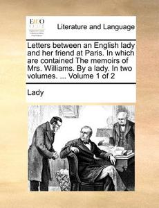 Letters Between An English Lady And Her Friend At Paris. In Which Are Contained The Memoirs Of Mrs. Williams. By A Lady. In Two Volumes. ... Volume 1  di Lady edito da Gale Ecco, Print Editions