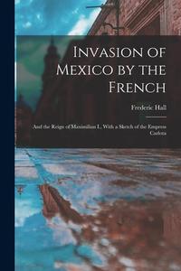 Invasion of Mexico by the French: And the Reign of Maximilian I., With a Sketch of the Empress Carlota di Frederic Hall edito da LEGARE STREET PR