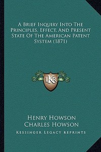 A Brief Inquiry Into the Principles, Effect, and Present State of the American Patent System (1871) di Henry Howson, Charles Howson edito da Kessinger Publishing