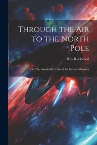 Through the Air to the North Pole: Or, The Wonderful Cruise of the Electric Monarch di Roy Rockwood edito da LEGARE STREET PR