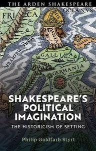 Shakespeare's Political Imagination: The Historicism of Setting di Philip Goldfarb Styrt edito da ARDEN SHAKESPEARE