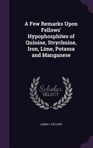 A Few Remarks Upon Fellows' Hypophosphites Of Quinine, Strychnine, Iron, Lime, Potassa And Manganese di James I Fellows edito da Palala Press