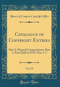 Catalogue of Copyright Entries, Vol. 10: Part 3, Musical Compositions; Part 1, First Half of 1915; Nos. 1-7 (Classic Reprint) di Library of Congress Copyright Office edito da Forgotten Books