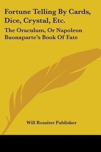 Fortune Telling by Cards, Dice, Crystal, Etc.: The Oraculum, or Napoleon Buonaparte's Book of Fate di Rossiter Publis Will Rossiter Publisher, Will Rossiter Publisher edito da Kessinger Publishing