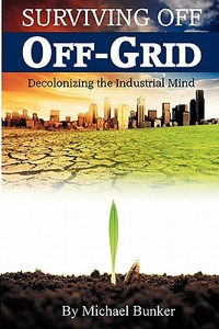 Surviving Off Off-Grid: Decolonizing the Industrial Mind di Michael Bunker edito da Refugio Publishing