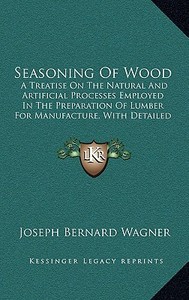 Seasoning of Wood: A Treatise on the Natural and Artificial Processes Employed in the Preparation of Lumber for Manufacture, with Detaile di Joseph Bernard Wagner edito da Kessinger Publishing