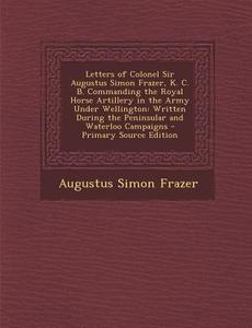 Letters of Colonel Sir Augustus Simon Frazer, K. C. B. Commanding the Royal Horse Artillery in the Army Under Wellington: Written During the Peninsula di Augustus Simon Frazer edito da Nabu Press