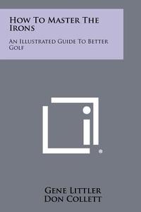 How to Master the Irons: An Illustrated Guide to Better Golf di Gene Littler, Don Collett edito da Literary Licensing, LLC