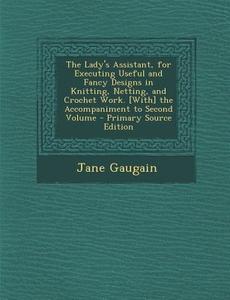 The Lady's Assistant, for Executing Useful and Fancy Designs in Knitting, Netting, and Crochet Work. [With] the Accompaniment to Second Volume - Prima di Jane Gaugain edito da Nabu Press