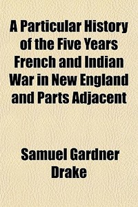 A Particular History Of The Five Years French And Indian War In New England And Parts Adjacent di Samuel Gardner Drake edito da General Books Llc