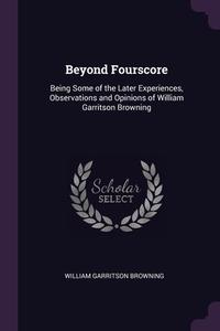 Beyond Fourscore: Being Some of the Later Experiences, Observations and Opinions of William Garritson Browning di William Garritson Browning edito da PALALA PR