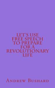 Let's Use Free Speech to Prepare for a Revolutionary Life di Andrew Bushard edito da Createspace Independent Publishing Platform