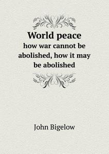 World Peace How War Cannot Be Abolished, How It May Be Abolished di John Bigelow edito da Book On Demand Ltd.