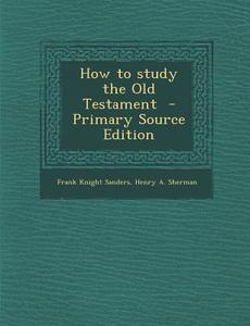 How to Study the Old Testament di Frank Knight Sanders, Henry a. Sherman edito da Nabu Press