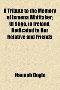 A Tribute To The Memory Of Ismena Whittaker; Of Sligo, In Ireland, Dedicated To Her Relative And Friends di Hannah Doyle edito da General Books Llc