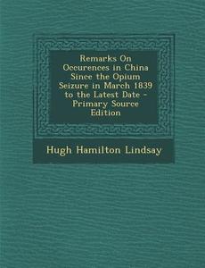 Remarks on Occurences in China Since the Opium Seizure in March 1839 to the Latest Date - Primary Source Edition di Hugh Hamilton Lindsay edito da Nabu Press
