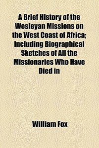 A Brief History Of The Wesleyan Missions On The West Coast Of Africa; Including Biographical Sketches Of All The Missionaries Who Have Died In That Im di William Fox edito da General Books Llc