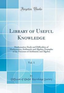 Library of Useful Knowledge, Vol. 1: Mathematics; Study and Difficulties of Mathematics, Arithmetic and Algebra, Examples of the Processes of Arithmet di Diffusion of Useful Knowledge Society edito da Forgotten Books