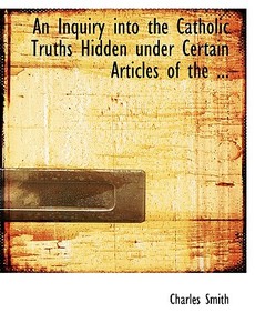 An Inquiry Into The Catholic Truths Hidden Under Certain Articles Of The ... di Charles Smith edito da Bibliolife
