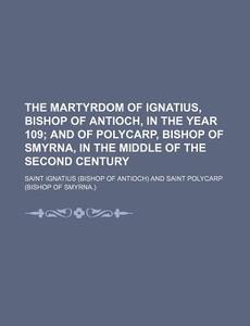 The Martyrdom Of Ignatius, Bishop Of Antioch, In The Year 109; And Of Polycarp, Bishop Of Smyrna, In The Middle Of The Second Century di Saint Ignatius edito da General Books Llc