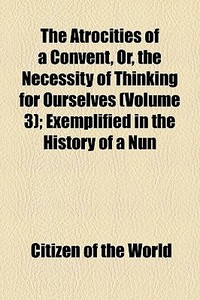The Atrocities Of A Convent, Or, The Necessity Of Thinking For Ourselves (volume 3); Exemplified In The History Of A Nun di Citizen Of the World edito da General Books Llc