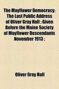 The Mayflower Democracy; The Last Public Address Of Oliver Gray Hall ; Given Before The Maine Society Of Mayflower Descendants November 1913 ; di Oliver Gray Hall edito da General Books Llc