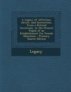 A Legacy of Affection, Advice, and Instruction, from a Retired Governess, to the Present Pupils of an Establishment for Female Education di Legacy edito da Nabu Press