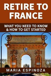 Retire to France: What You Need to Know & How to Get Started di Maria Espinoza edito da Createspace Independent Publishing Platform