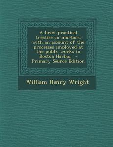 A Brief Practical Treatise on Mortars: With an Account of the Processes Employed at the Public Works in Boston Harbor di William Henry Wright edito da Nabu Press