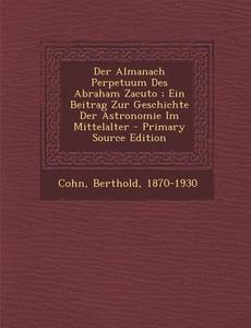 Der Almanach Perpetuum Des Abraham Zacuto; Ein Beitrag Zur Geschichte Der Astronomie Im Mittelalter di Cohn Berthold 1870-1930 edito da Nabu Press