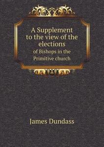 A Supplement To The View Of The Elections Of Bishops In The Primitive Church di James Dundass edito da Book On Demand Ltd.