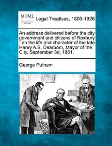 An Address Delivered Before The City Government And Citizens Of Roxbury : On The Life And Character Of The Late Henry A.s. Dearborn, Mayor Of The City di George Putnam edito da Gale, Making Of Modern Law