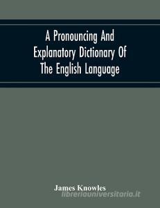 A Pronouncing And Explanatory Dictionary Of The English Language, Founded On A Correct Development Of The Nature, The Number, And The Various Properti di James Knowles edito da Alpha Editions