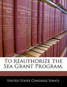To Reauthorize The Sea Grant Program. edito da Bibliogov