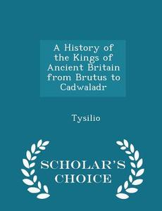 A History Of The Kings Of Ancient Britain From Brutus To Cadwaladr - Scholar's Choice Edition di Tysilio edito da Scholar's Choice